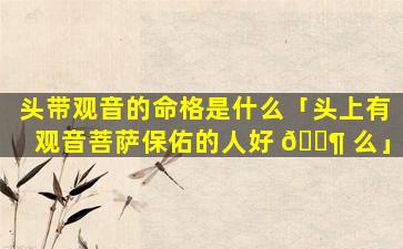 头带观音的命格是什么「头上有观音菩萨保佑的人好 🐶 么」